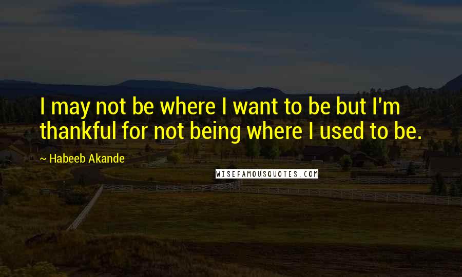 Habeeb Akande Quotes: I may not be where I want to be but I'm thankful for not being where I used to be.