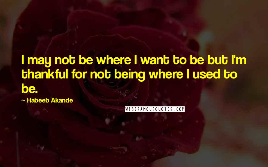 Habeeb Akande Quotes: I may not be where I want to be but I'm thankful for not being where I used to be.