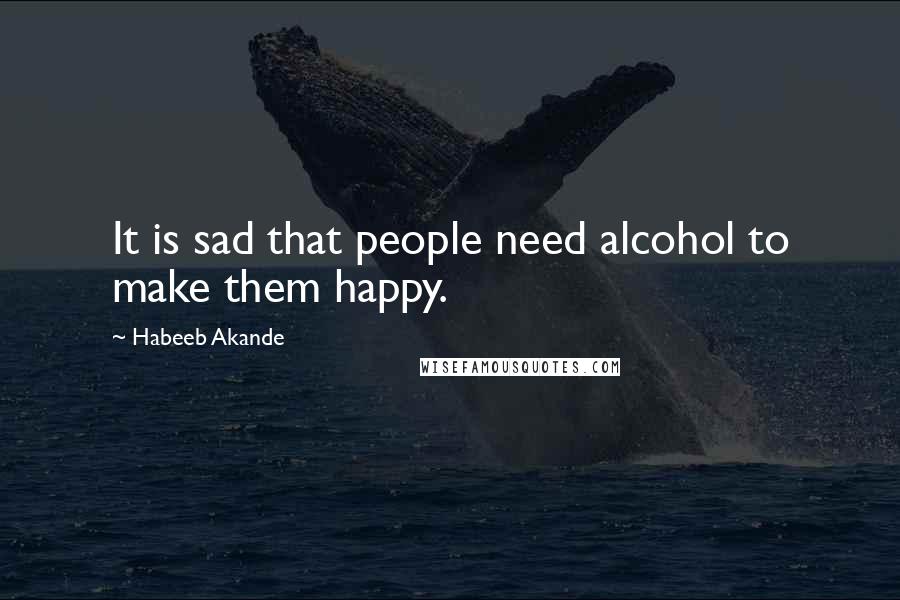 Habeeb Akande Quotes: It is sad that people need alcohol to make them happy.