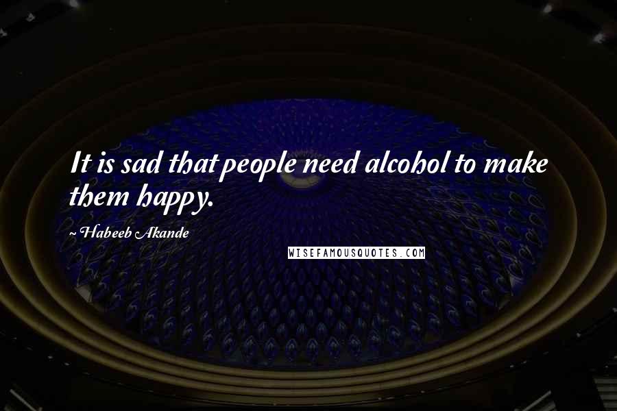 Habeeb Akande Quotes: It is sad that people need alcohol to make them happy.