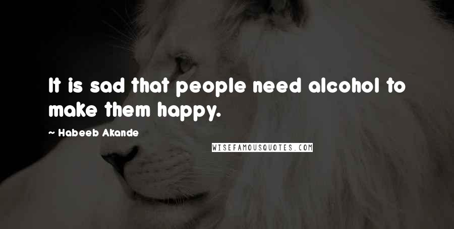 Habeeb Akande Quotes: It is sad that people need alcohol to make them happy.