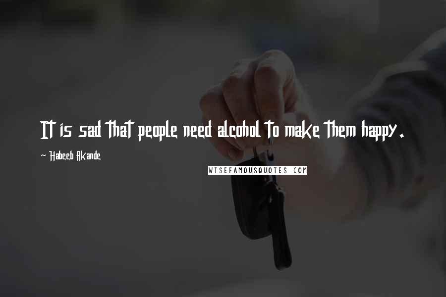 Habeeb Akande Quotes: It is sad that people need alcohol to make them happy.