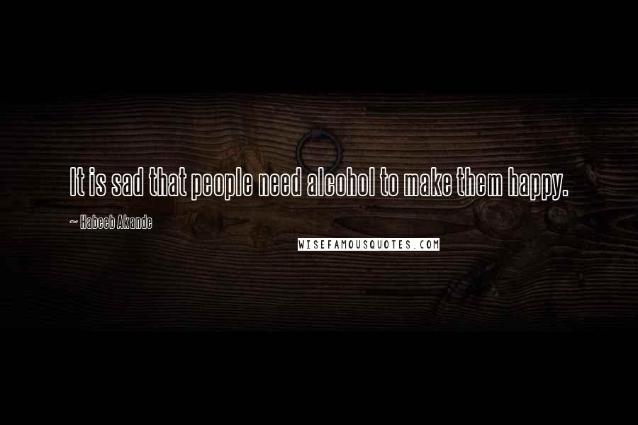 Habeeb Akande Quotes: It is sad that people need alcohol to make them happy.