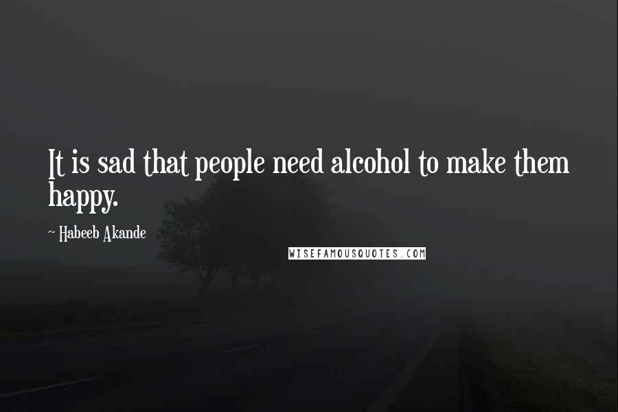 Habeeb Akande Quotes: It is sad that people need alcohol to make them happy.