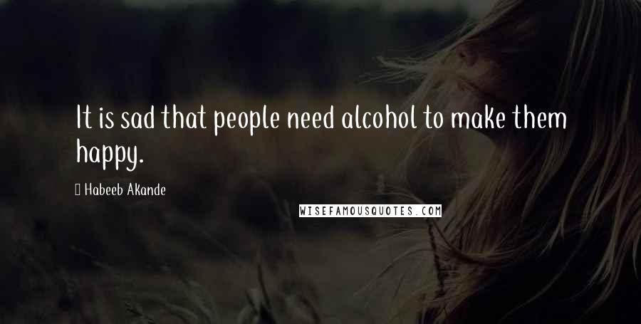 Habeeb Akande Quotes: It is sad that people need alcohol to make them happy.