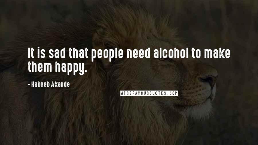 Habeeb Akande Quotes: It is sad that people need alcohol to make them happy.