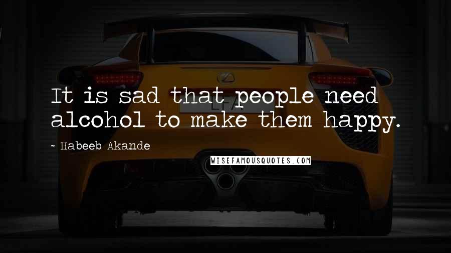 Habeeb Akande Quotes: It is sad that people need alcohol to make them happy.