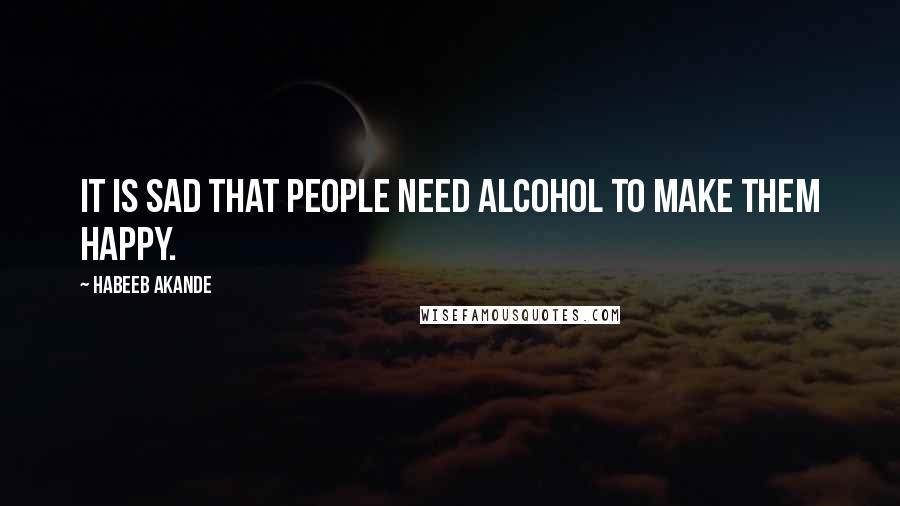 Habeeb Akande Quotes: It is sad that people need alcohol to make them happy.