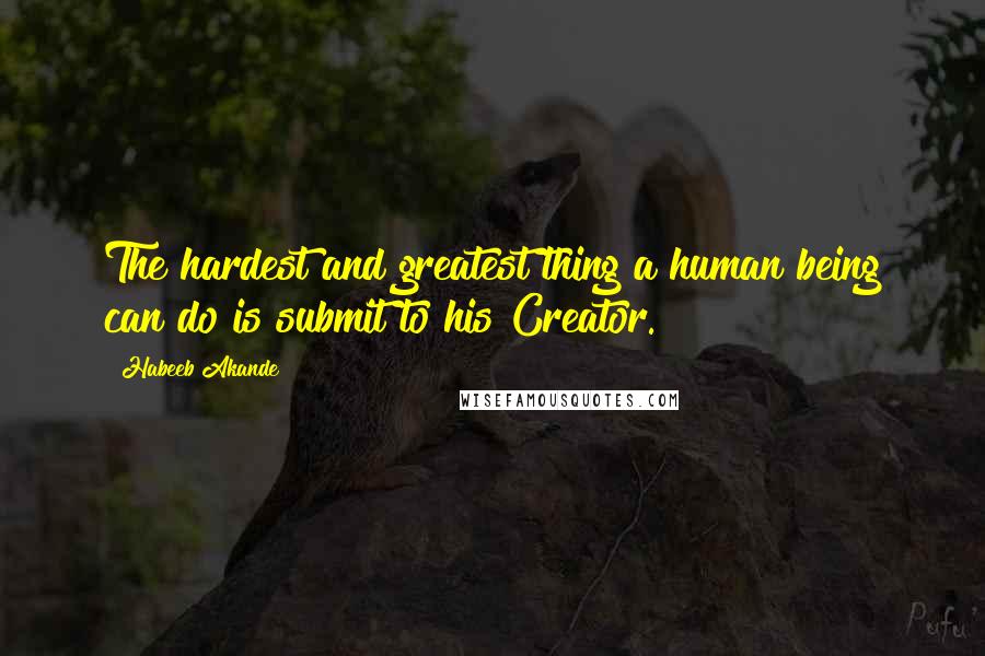 Habeeb Akande Quotes: The hardest and greatest thing a human being can do is submit to his Creator.