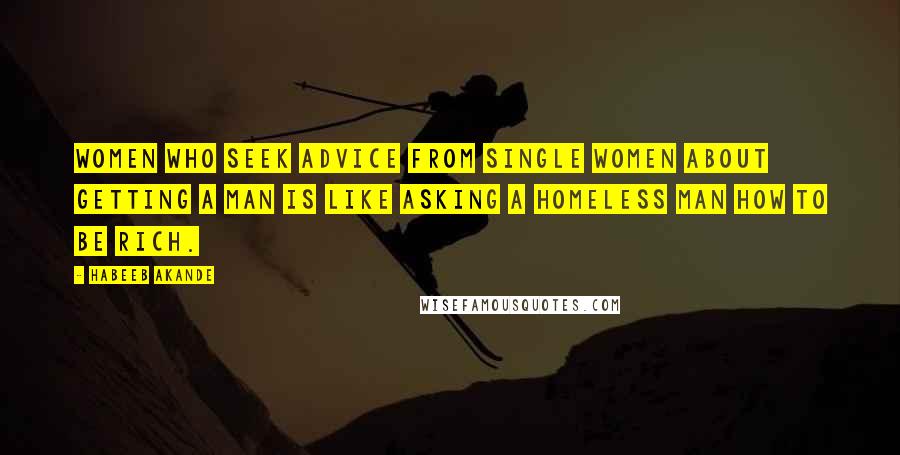 Habeeb Akande Quotes: Women who seek advice from single women about getting a man is like asking a homeless man how to be rich.