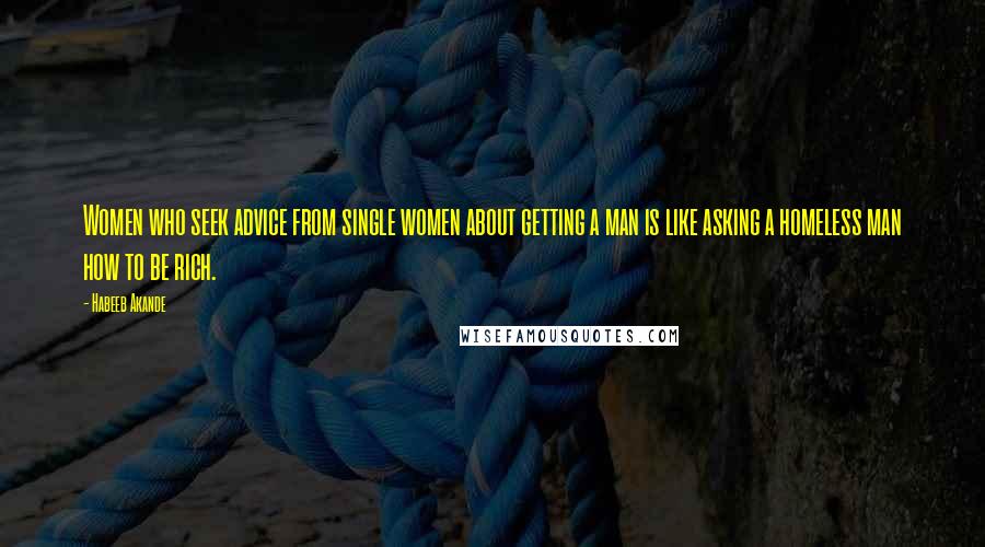 Habeeb Akande Quotes: Women who seek advice from single women about getting a man is like asking a homeless man how to be rich.