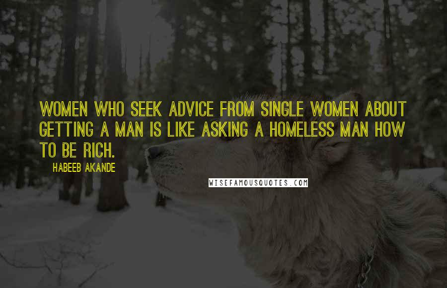 Habeeb Akande Quotes: Women who seek advice from single women about getting a man is like asking a homeless man how to be rich.