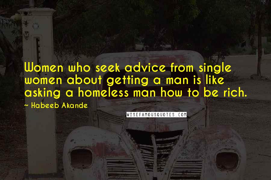 Habeeb Akande Quotes: Women who seek advice from single women about getting a man is like asking a homeless man how to be rich.
