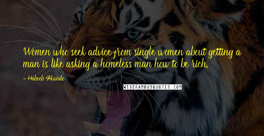 Habeeb Akande Quotes: Women who seek advice from single women about getting a man is like asking a homeless man how to be rich.