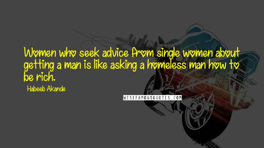 Habeeb Akande Quotes: Women who seek advice from single women about getting a man is like asking a homeless man how to be rich.