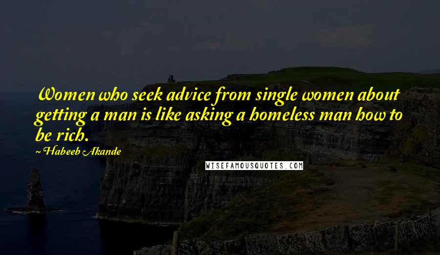 Habeeb Akande Quotes: Women who seek advice from single women about getting a man is like asking a homeless man how to be rich.