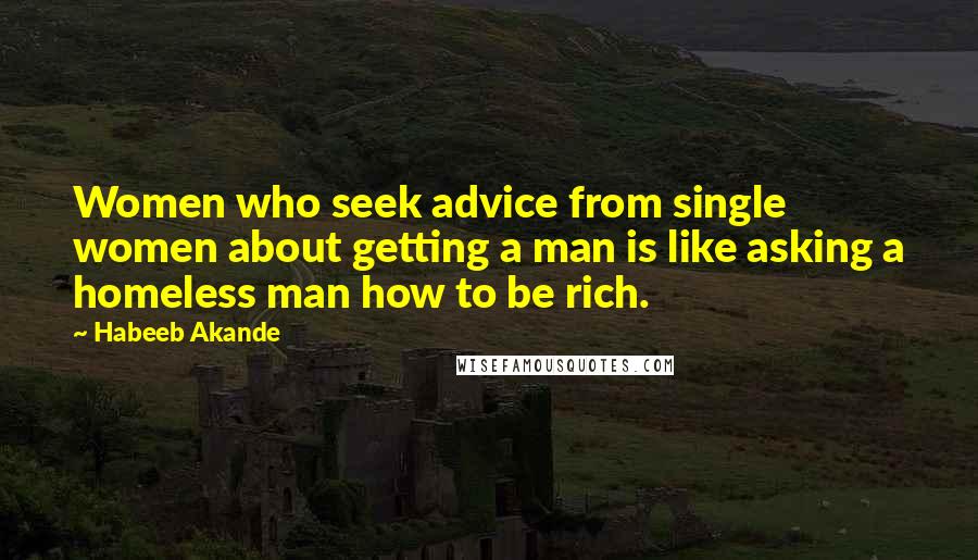 Habeeb Akande Quotes: Women who seek advice from single women about getting a man is like asking a homeless man how to be rich.