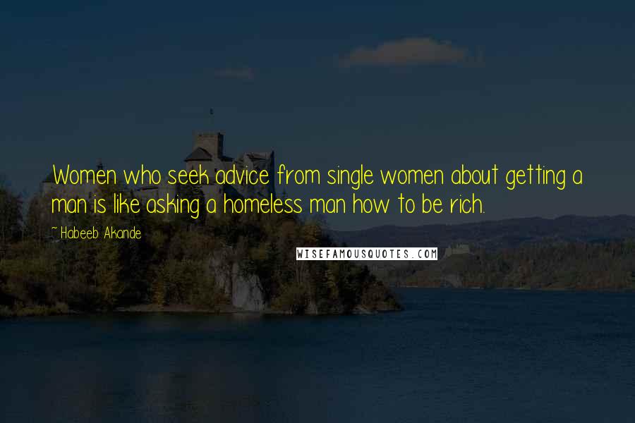 Habeeb Akande Quotes: Women who seek advice from single women about getting a man is like asking a homeless man how to be rich.