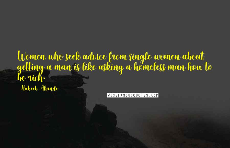 Habeeb Akande Quotes: Women who seek advice from single women about getting a man is like asking a homeless man how to be rich.