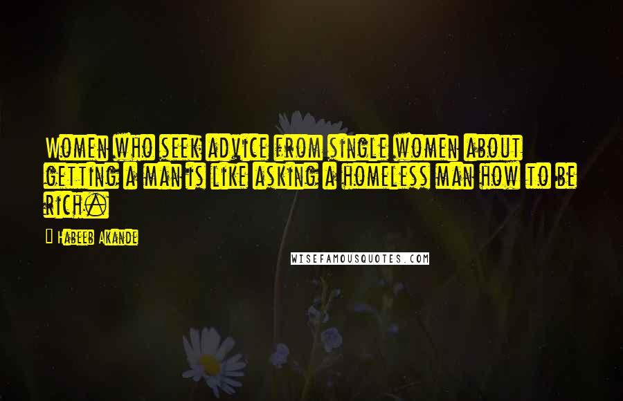 Habeeb Akande Quotes: Women who seek advice from single women about getting a man is like asking a homeless man how to be rich.