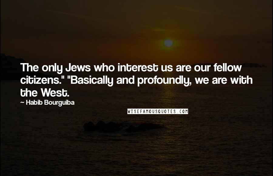 Habib Bourguiba Quotes: The only Jews who interest us are our fellow citizens." "Basically and profoundly, we are with the West.