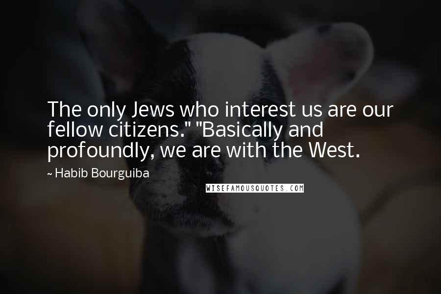 Habib Bourguiba Quotes: The only Jews who interest us are our fellow citizens." "Basically and profoundly, we are with the West.