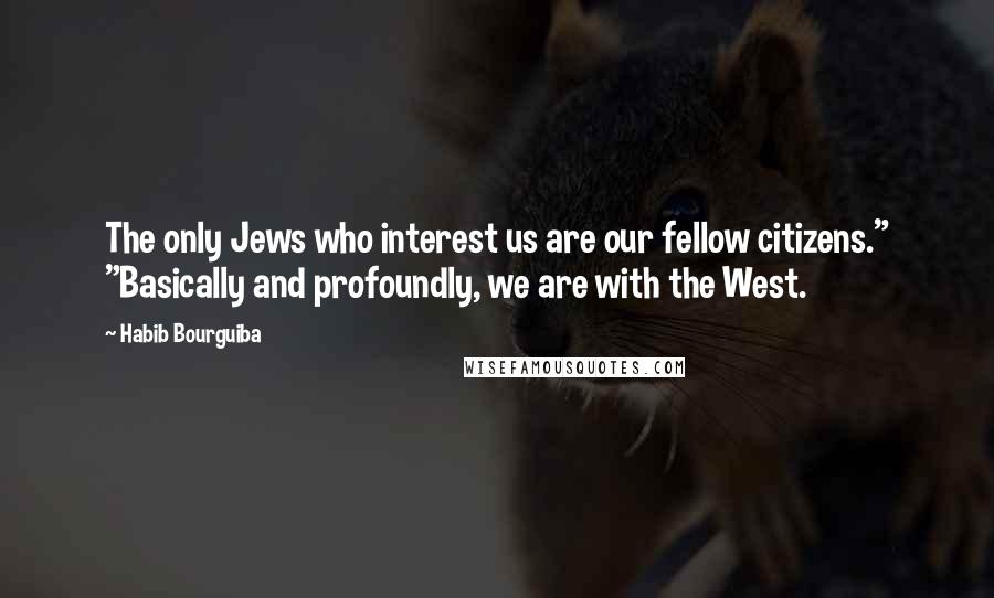 Habib Bourguiba Quotes: The only Jews who interest us are our fellow citizens." "Basically and profoundly, we are with the West.