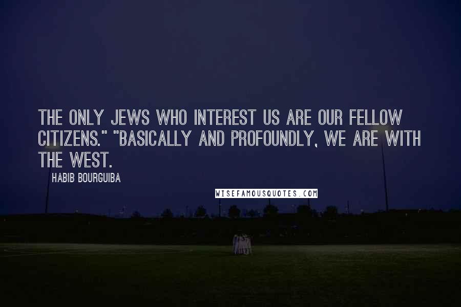 Habib Bourguiba Quotes: The only Jews who interest us are our fellow citizens." "Basically and profoundly, we are with the West.