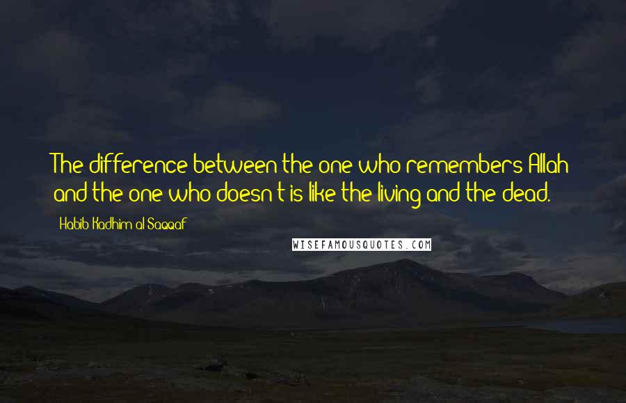 Habib Kadhim Al-Saqqaf Quotes: The difference between the one who remembers Allah and the one who doesn't is like the living and the dead.