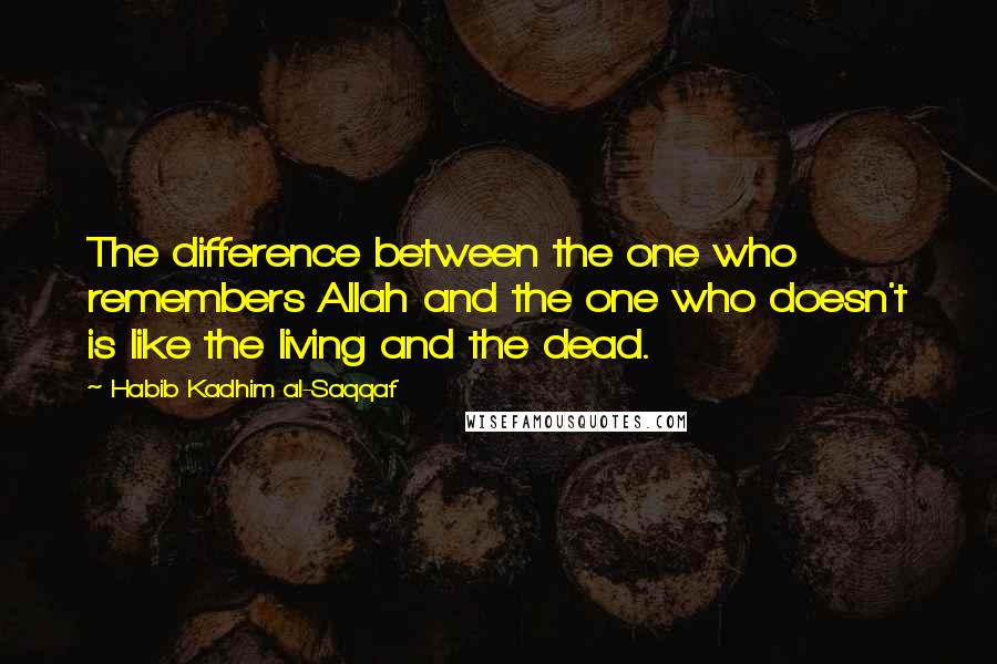 Habib Kadhim Al-Saqqaf Quotes: The difference between the one who remembers Allah and the one who doesn't is like the living and the dead.