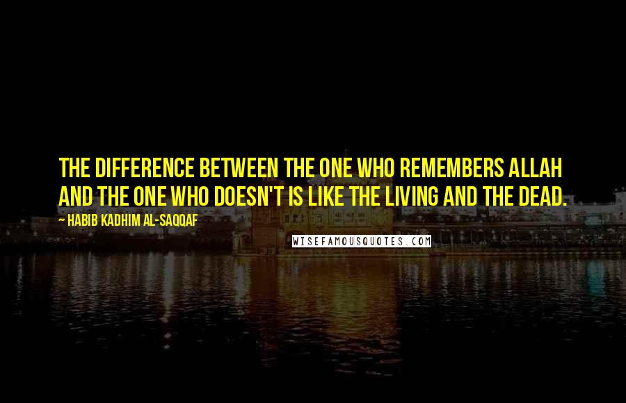 Habib Kadhim Al-Saqqaf Quotes: The difference between the one who remembers Allah and the one who doesn't is like the living and the dead.