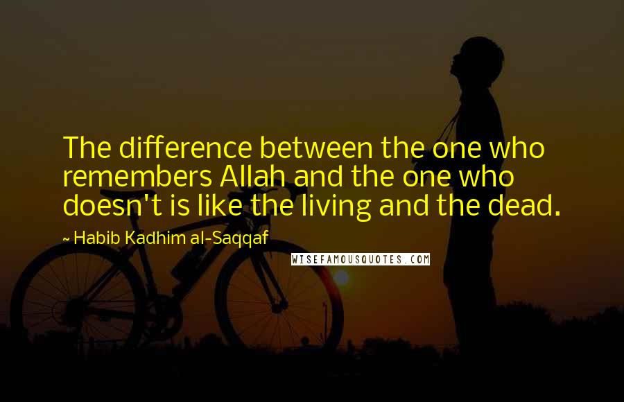 Habib Kadhim Al-Saqqaf Quotes: The difference between the one who remembers Allah and the one who doesn't is like the living and the dead.