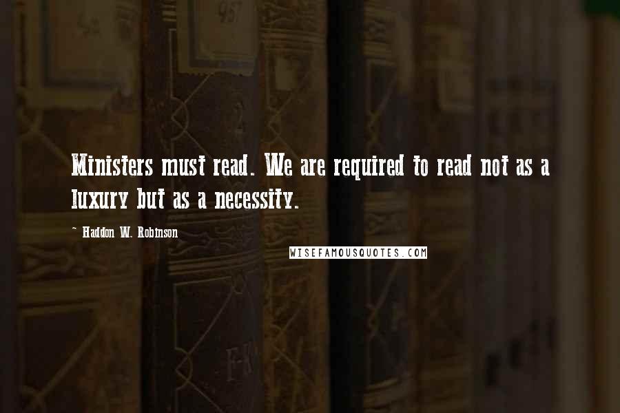 Haddon W. Robinson Quotes: Ministers must read. We are required to read not as a luxury but as a necessity.