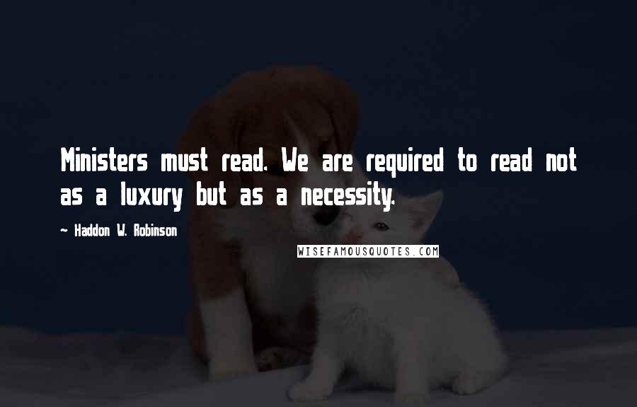 Haddon W. Robinson Quotes: Ministers must read. We are required to read not as a luxury but as a necessity.