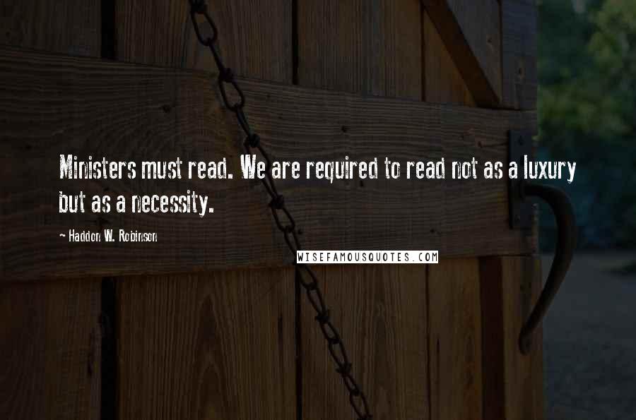 Haddon W. Robinson Quotes: Ministers must read. We are required to read not as a luxury but as a necessity.