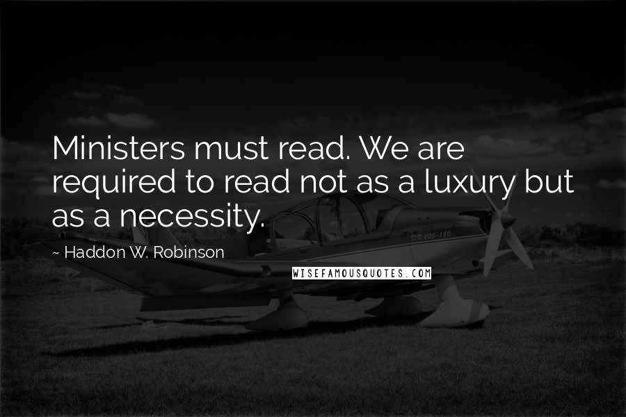 Haddon W. Robinson Quotes: Ministers must read. We are required to read not as a luxury but as a necessity.