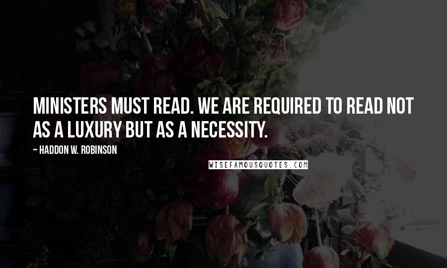 Haddon W. Robinson Quotes: Ministers must read. We are required to read not as a luxury but as a necessity.