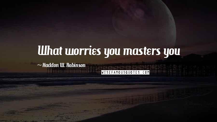 Haddon W. Robinson Quotes: What worries you masters you