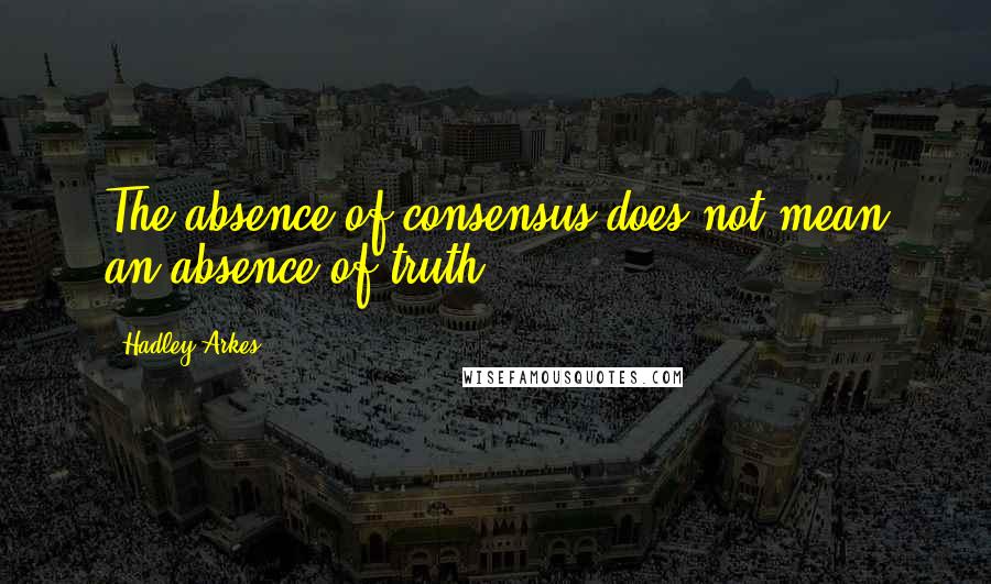 Hadley Arkes Quotes: The absence of consensus does not mean an absence of truth