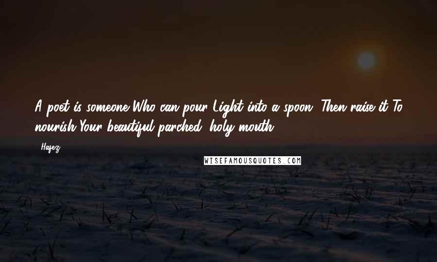 Hafez Quotes: A poet is someone Who can pour Light into a spoon, Then raise it To nourish Your beautiful parched, holy mouth.