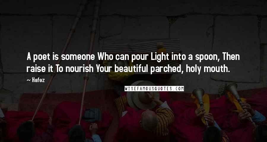 Hafez Quotes: A poet is someone Who can pour Light into a spoon, Then raise it To nourish Your beautiful parched, holy mouth.