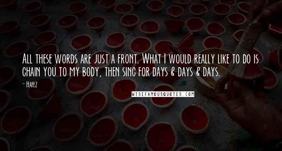 Hafez Quotes: All these words are just a front. What I would really like to do is chain you to my body, then sing for days & days & days.