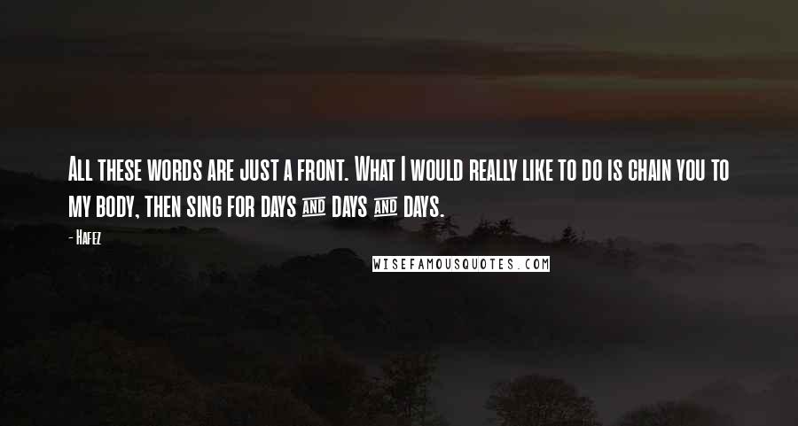 Hafez Quotes: All these words are just a front. What I would really like to do is chain you to my body, then sing for days & days & days.