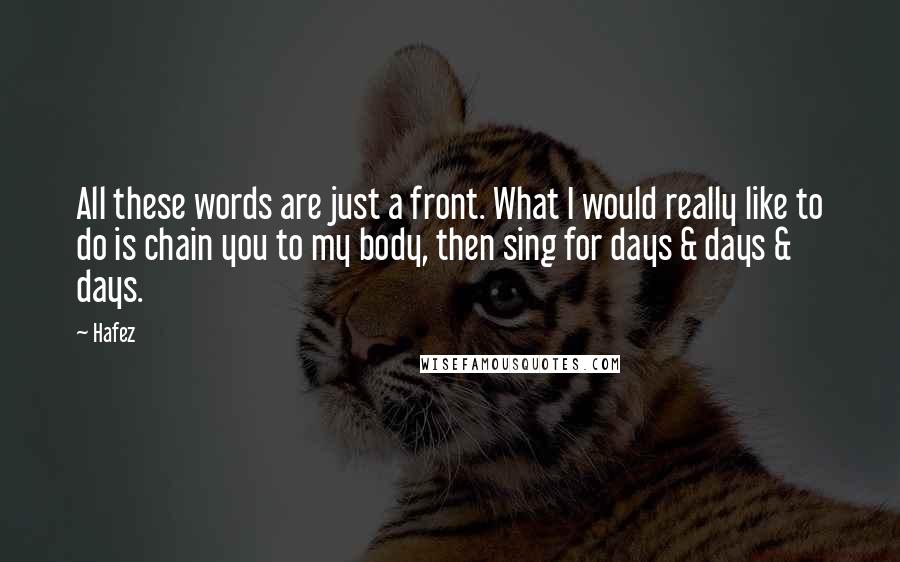 Hafez Quotes: All these words are just a front. What I would really like to do is chain you to my body, then sing for days & days & days.