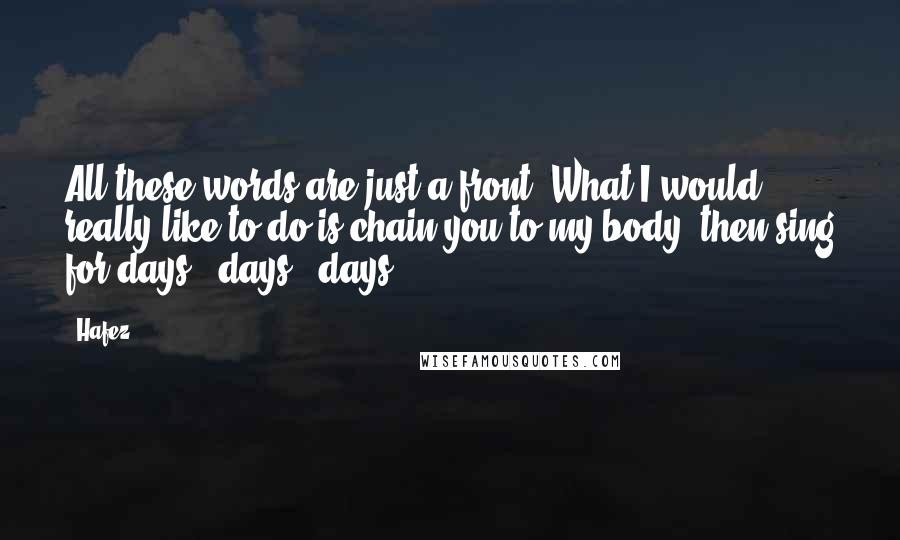 Hafez Quotes: All these words are just a front. What I would really like to do is chain you to my body, then sing for days & days & days.