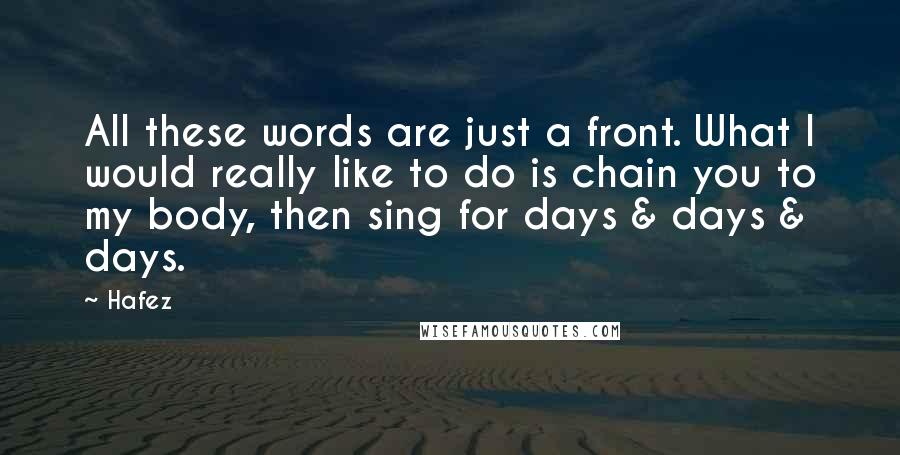 Hafez Quotes: All these words are just a front. What I would really like to do is chain you to my body, then sing for days & days & days.