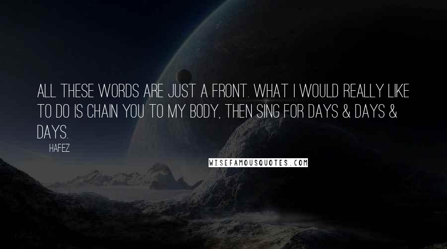 Hafez Quotes: All these words are just a front. What I would really like to do is chain you to my body, then sing for days & days & days.