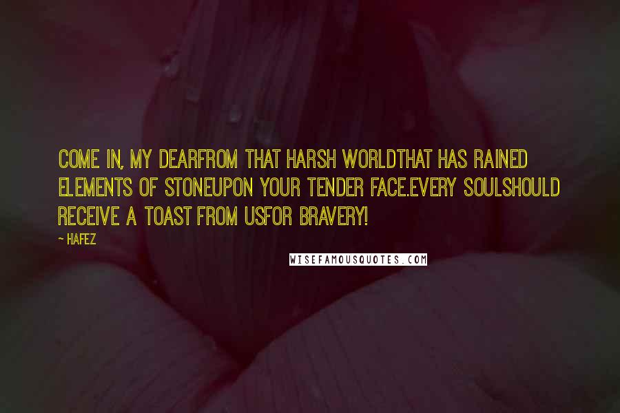 Hafez Quotes: Come in, my dearFrom that harsh worldThat has rained elements of stoneUpon your tender face.Every soulShould receive a toast from usFor bravery!