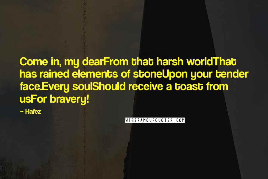 Hafez Quotes: Come in, my dearFrom that harsh worldThat has rained elements of stoneUpon your tender face.Every soulShould receive a toast from usFor bravery!