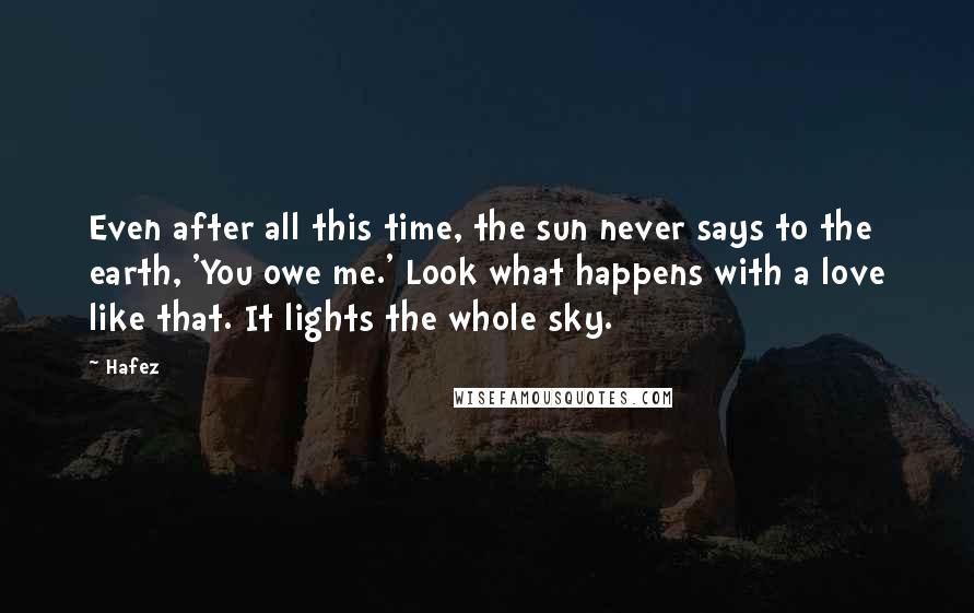 Hafez Quotes: Even after all this time, the sun never says to the earth, 'You owe me.' Look what happens with a love like that. It lights the whole sky.